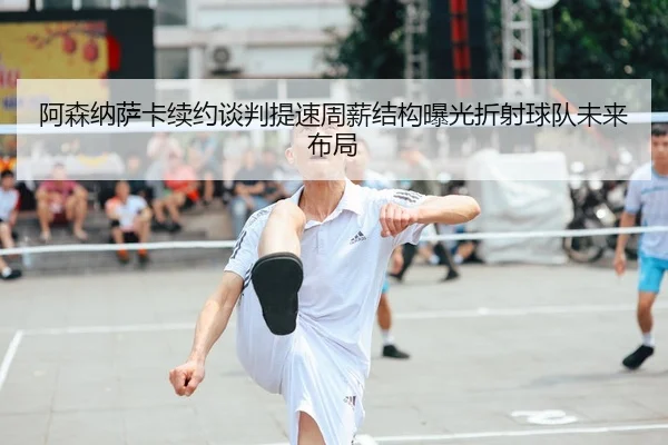 阿森纳萨卡续约谈判提速周薪结构曝光折射球队未来布局