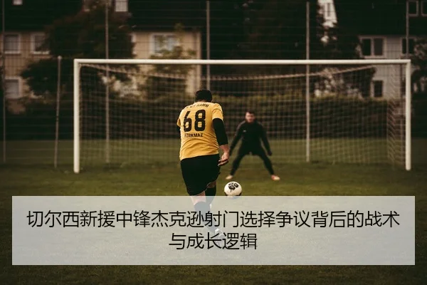 切尔西新援中锋杰克逊射门选择争议背后的战术与成长逻辑