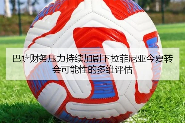 巴萨财务压力持续加剧下拉菲尼亚今夏转会可能性的多维评估