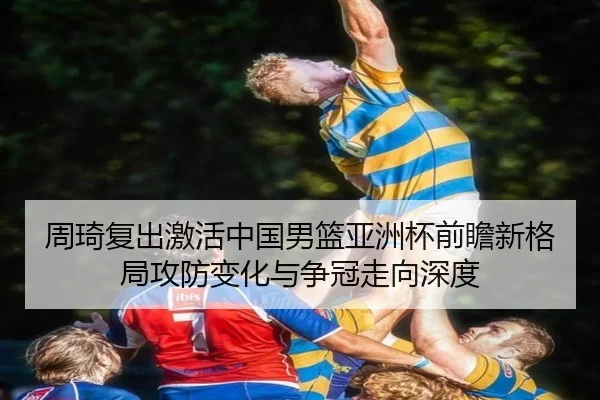 周琦复出激活中国男篮亚洲杯前瞻新格局攻防变化与争冠走向深度